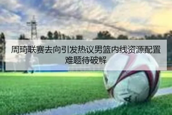 周琦联赛去向引发热议男篮内线资源配置难题待破解